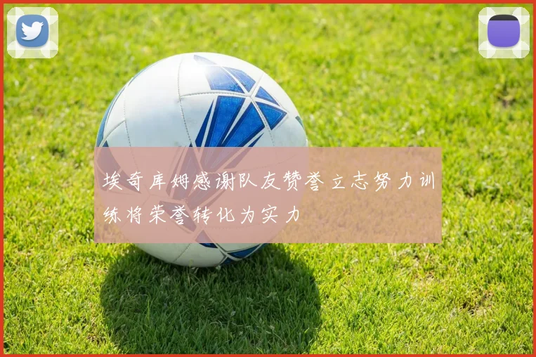 埃奇库姆感谢队友赞誉立志努力训练将荣誉转化为实力