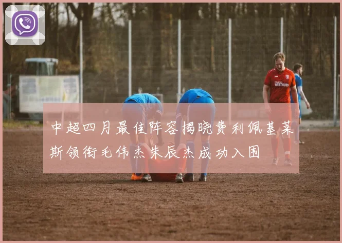中超四月最佳阵容揭晓费利佩基莱斯领衔毛伟杰朱辰杰成功入围