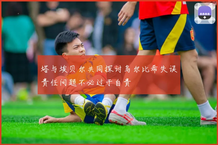 塔与埃贝尔共同探讨乌尔比希失误责任问题不必过于自责