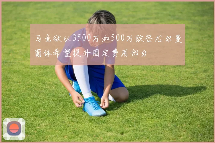 马竞欲以3500万加500万欧签尤尔曼葡体希望提升固定费用部分