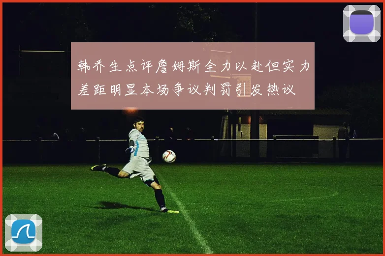 韩乔生点评詹姆斯全力以赴但实力差距明显本场争议判罚引发热议