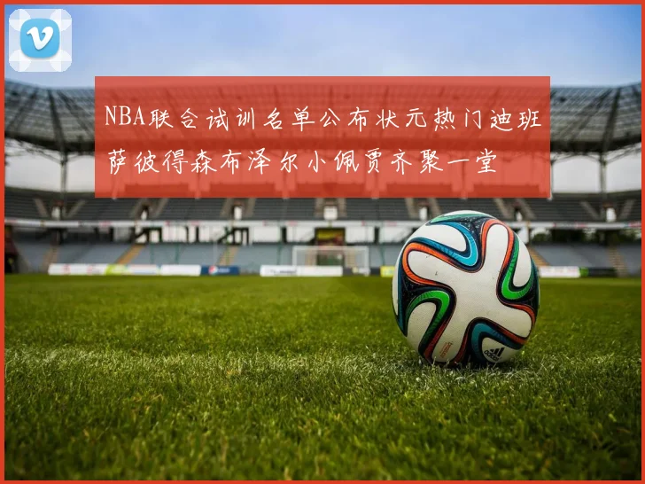 NBA联合试训名单公布状元热门迪班萨彼得森布泽尔小佩贾齐聚一堂