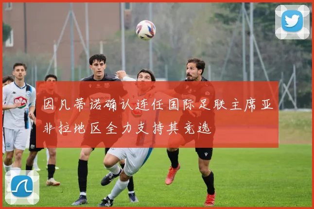 因凡蒂诺确认连任国际足联主席亚非拉地区全力支持其竞选